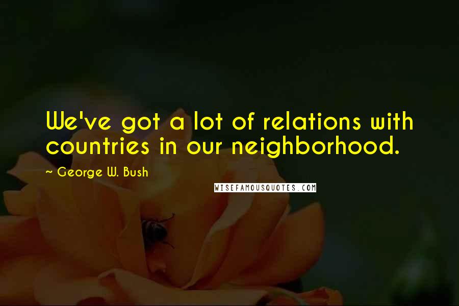 George W. Bush Quotes: We've got a lot of relations with countries in our neighborhood.