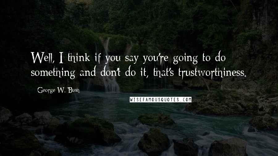 George W. Bush Quotes: Well, I think if you say you're going to do something and don't do it, that's trustworthiness.