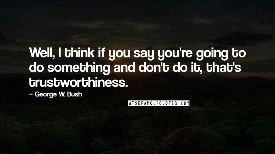 George W. Bush Quotes: Well, I think if you say you're going to do something and don't do it, that's trustworthiness.