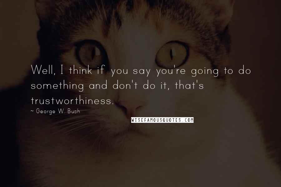 George W. Bush Quotes: Well, I think if you say you're going to do something and don't do it, that's trustworthiness.