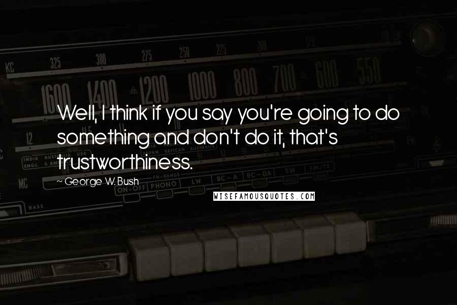 George W. Bush Quotes: Well, I think if you say you're going to do something and don't do it, that's trustworthiness.