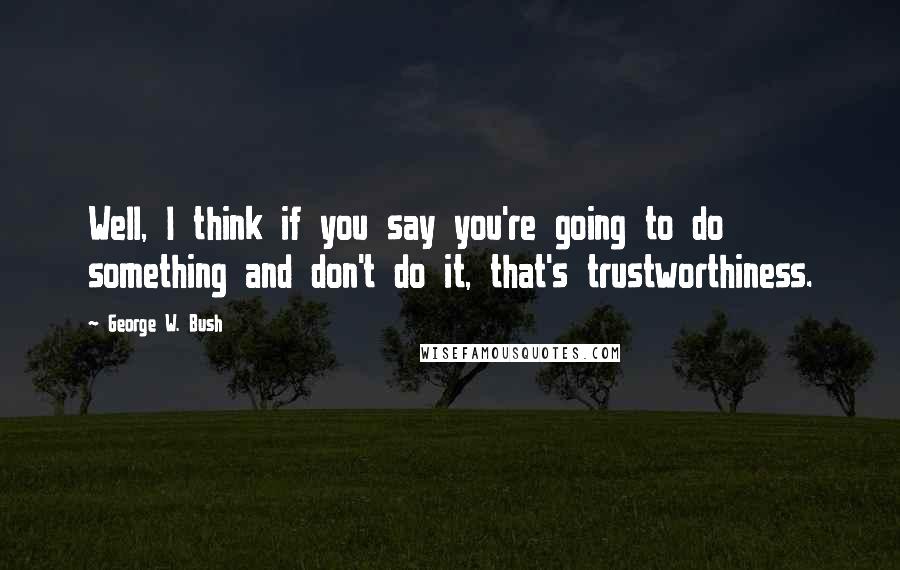 George W. Bush Quotes: Well, I think if you say you're going to do something and don't do it, that's trustworthiness.