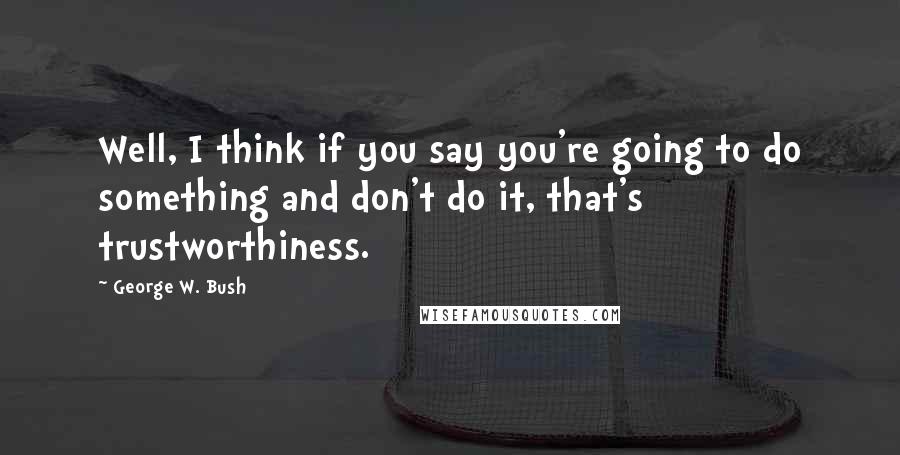 George W. Bush Quotes: Well, I think if you say you're going to do something and don't do it, that's trustworthiness.