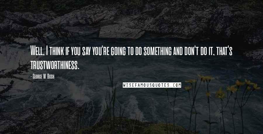 George W. Bush Quotes: Well, I think if you say you're going to do something and don't do it, that's trustworthiness.