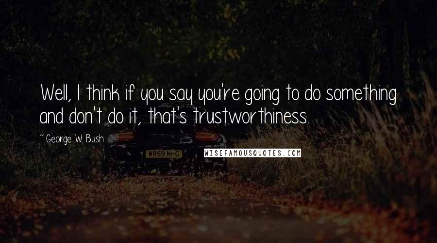 George W. Bush Quotes: Well, I think if you say you're going to do something and don't do it, that's trustworthiness.