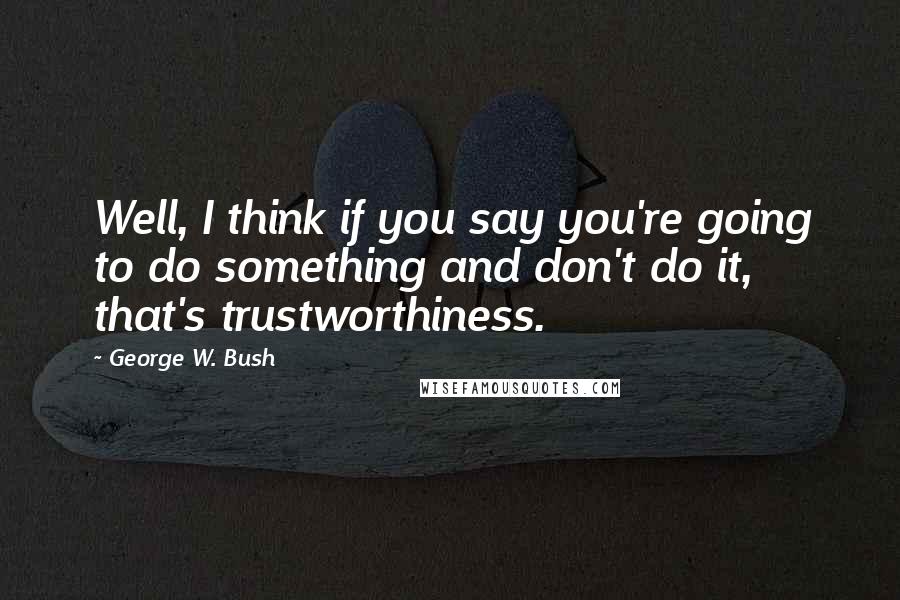 George W. Bush Quotes: Well, I think if you say you're going to do something and don't do it, that's trustworthiness.