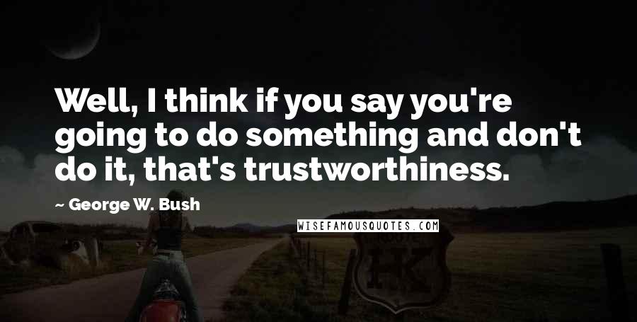 George W. Bush Quotes: Well, I think if you say you're going to do something and don't do it, that's trustworthiness.