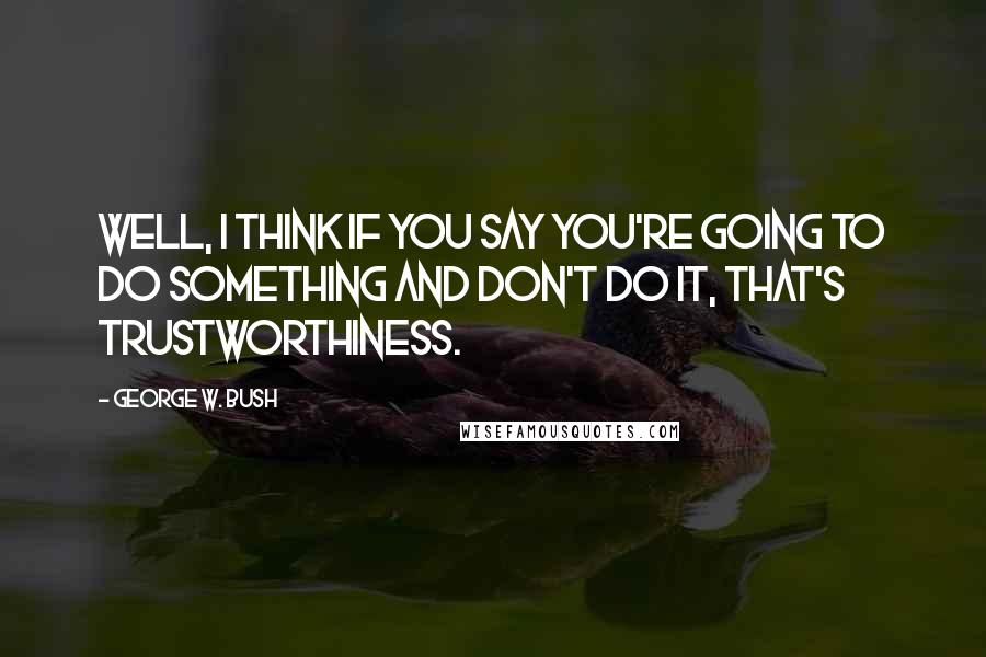George W. Bush Quotes: Well, I think if you say you're going to do something and don't do it, that's trustworthiness.