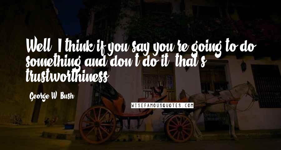 George W. Bush Quotes: Well, I think if you say you're going to do something and don't do it, that's trustworthiness.