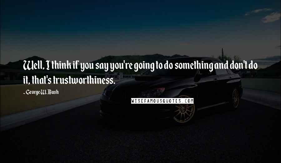 George W. Bush Quotes: Well, I think if you say you're going to do something and don't do it, that's trustworthiness.