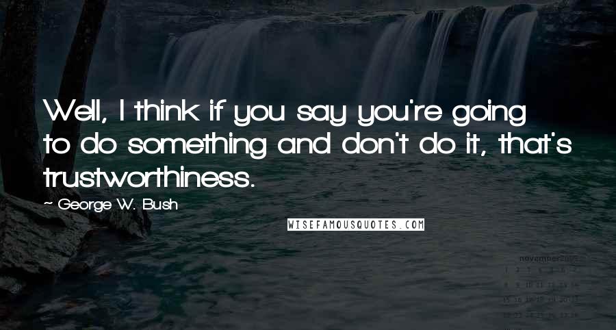 George W. Bush Quotes: Well, I think if you say you're going to do something and don't do it, that's trustworthiness.