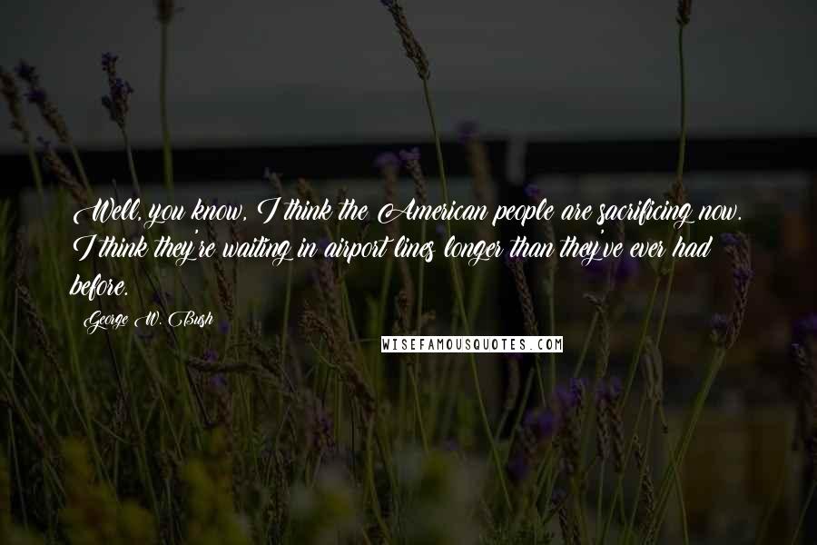 George W. Bush Quotes: Well, you know, I think the American people are sacrificing now. I think they're waiting in airport lines longer than they've ever had before.