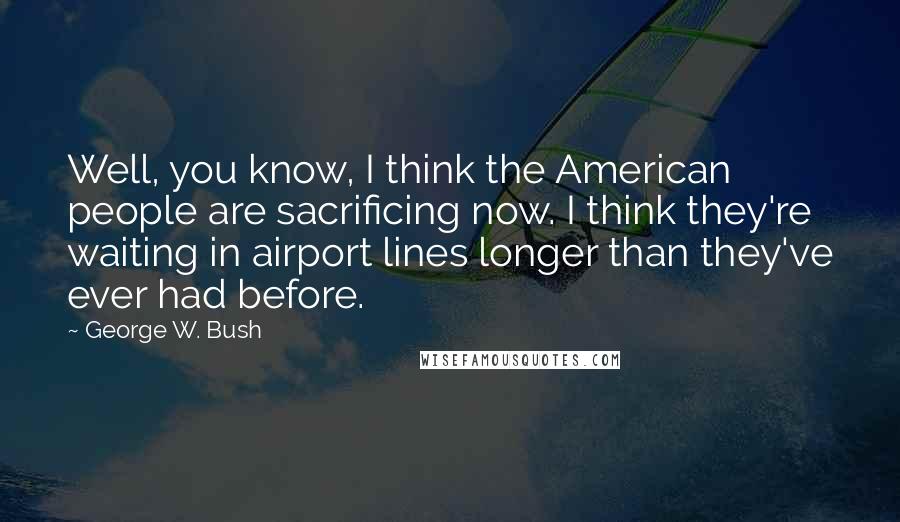 George W. Bush Quotes: Well, you know, I think the American people are sacrificing now. I think they're waiting in airport lines longer than they've ever had before.