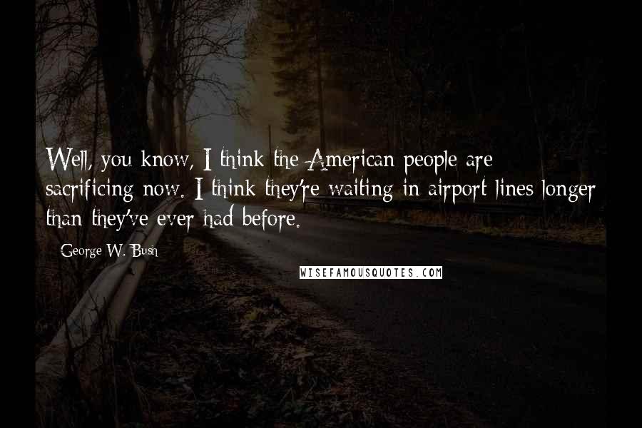 George W. Bush Quotes: Well, you know, I think the American people are sacrificing now. I think they're waiting in airport lines longer than they've ever had before.