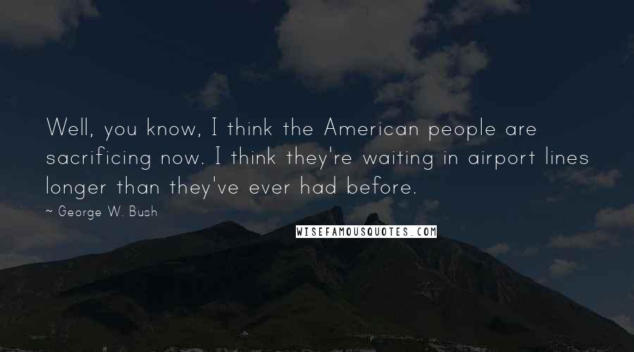 George W. Bush Quotes: Well, you know, I think the American people are sacrificing now. I think they're waiting in airport lines longer than they've ever had before.