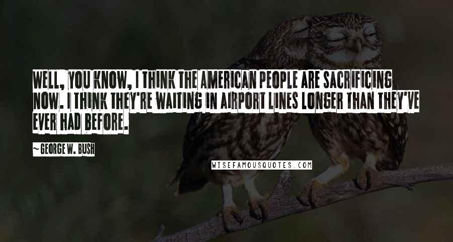George W. Bush Quotes: Well, you know, I think the American people are sacrificing now. I think they're waiting in airport lines longer than they've ever had before.