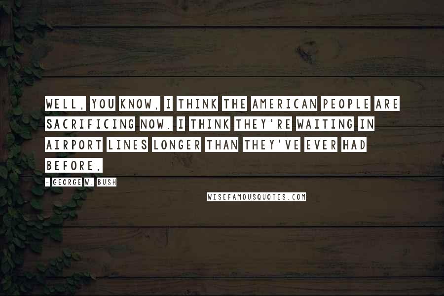 George W. Bush Quotes: Well, you know, I think the American people are sacrificing now. I think they're waiting in airport lines longer than they've ever had before.