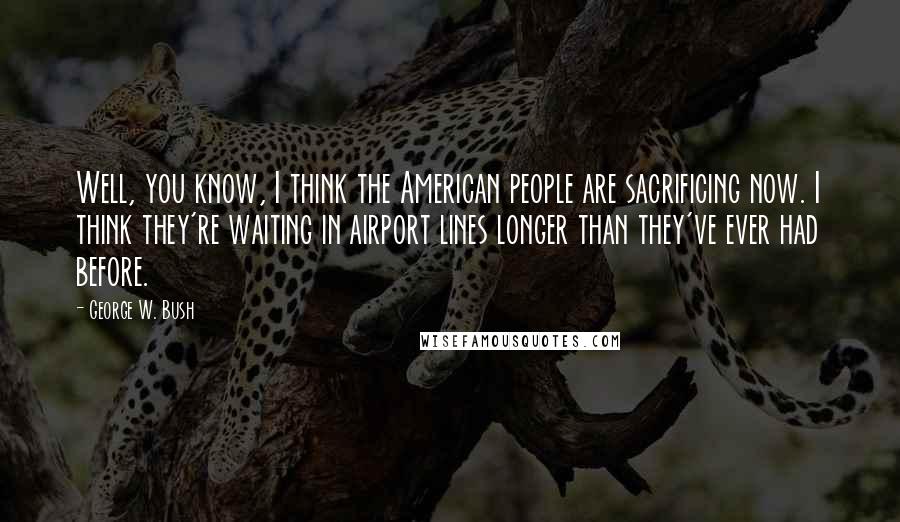 George W. Bush Quotes: Well, you know, I think the American people are sacrificing now. I think they're waiting in airport lines longer than they've ever had before.