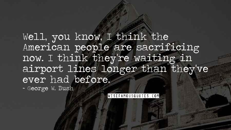 George W. Bush Quotes: Well, you know, I think the American people are sacrificing now. I think they're waiting in airport lines longer than they've ever had before.