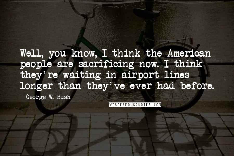 George W. Bush Quotes: Well, you know, I think the American people are sacrificing now. I think they're waiting in airport lines longer than they've ever had before.