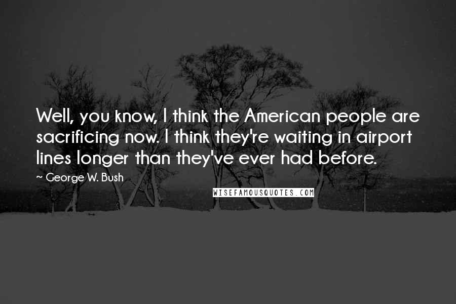 George W. Bush Quotes: Well, you know, I think the American people are sacrificing now. I think they're waiting in airport lines longer than they've ever had before.