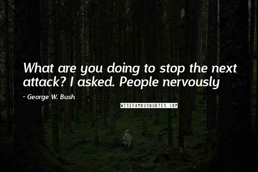 George W. Bush Quotes: What are you doing to stop the next attack? I asked. People nervously