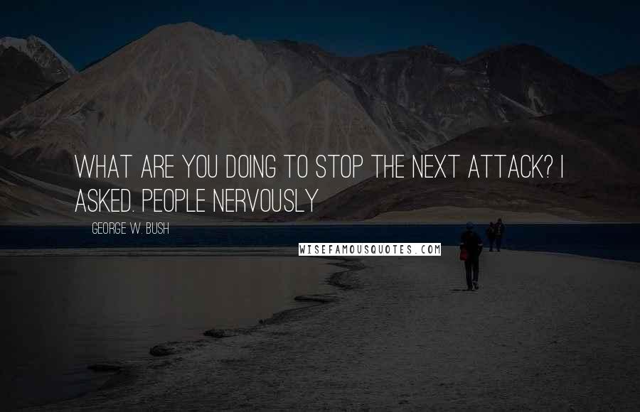 George W. Bush Quotes: What are you doing to stop the next attack? I asked. People nervously