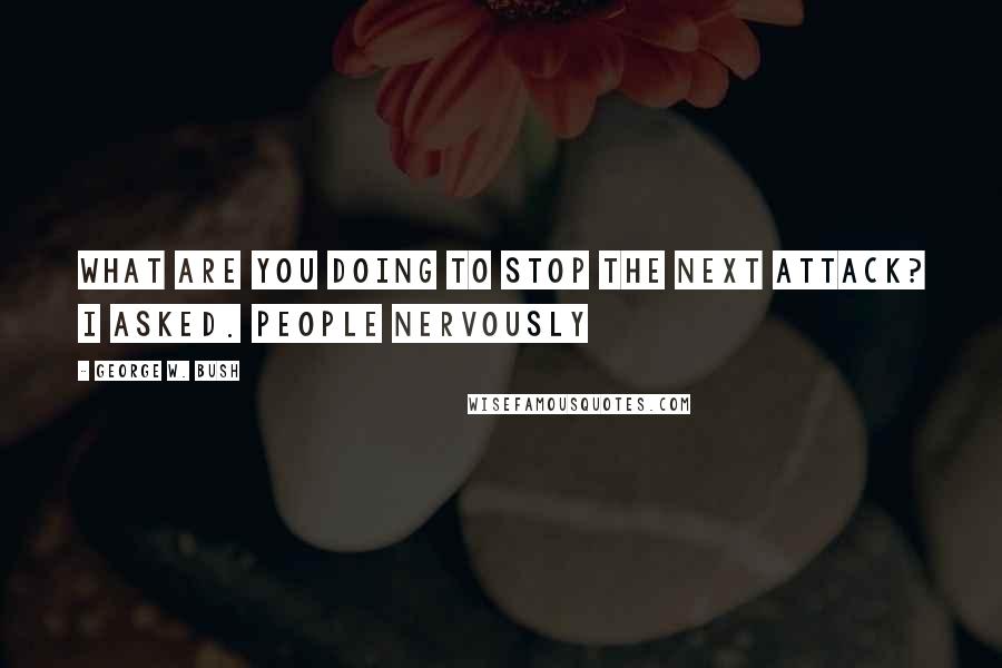 George W. Bush Quotes: What are you doing to stop the next attack? I asked. People nervously