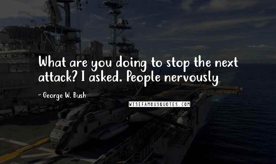 George W. Bush Quotes: What are you doing to stop the next attack? I asked. People nervously