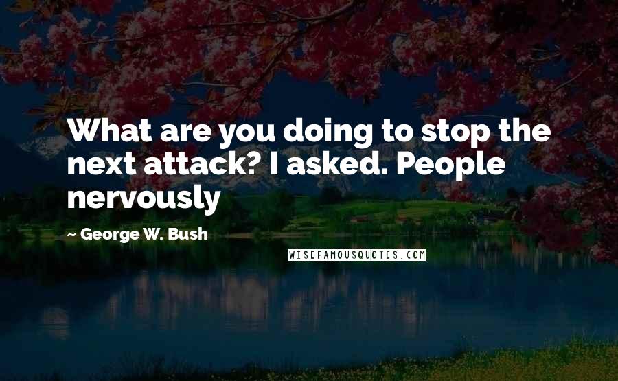 George W. Bush Quotes: What are you doing to stop the next attack? I asked. People nervously