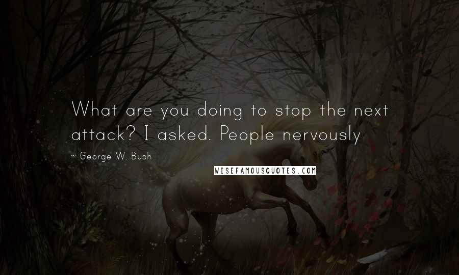 George W. Bush Quotes: What are you doing to stop the next attack? I asked. People nervously