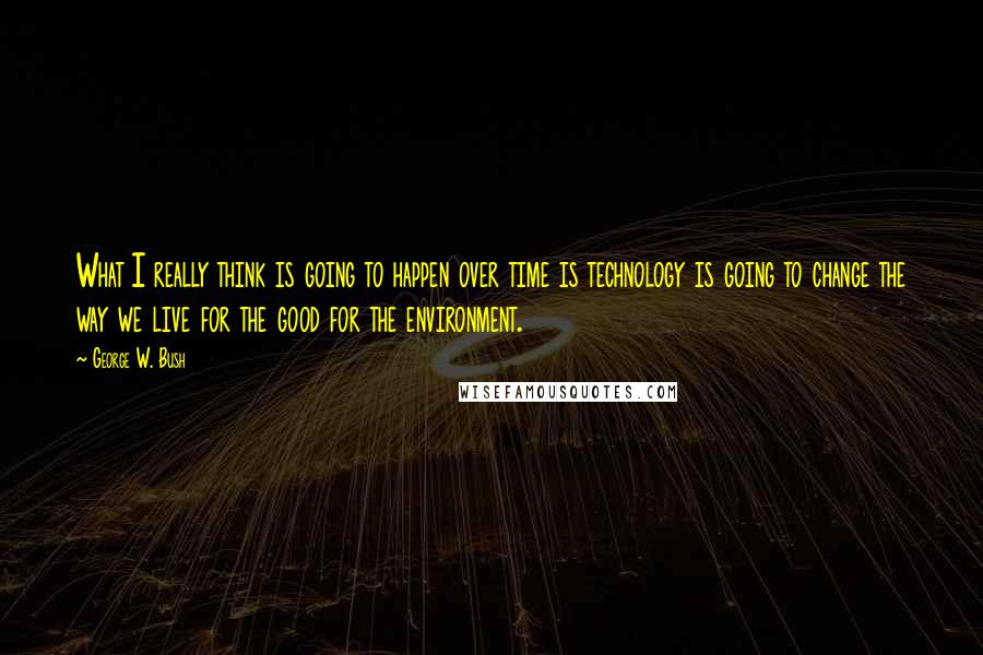 George W. Bush Quotes: What I really think is going to happen over time is technology is going to change the way we live for the good for the environment.