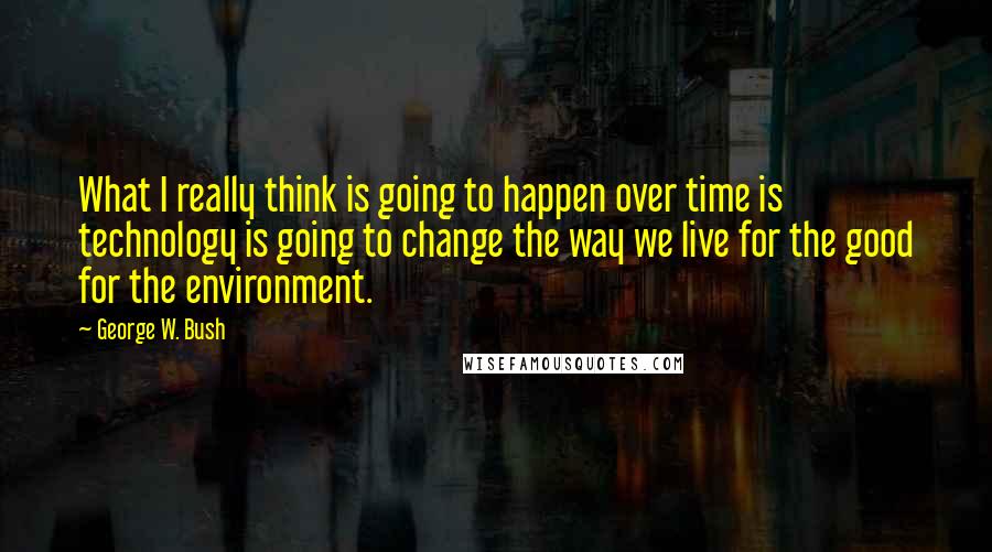 George W. Bush Quotes: What I really think is going to happen over time is technology is going to change the way we live for the good for the environment.