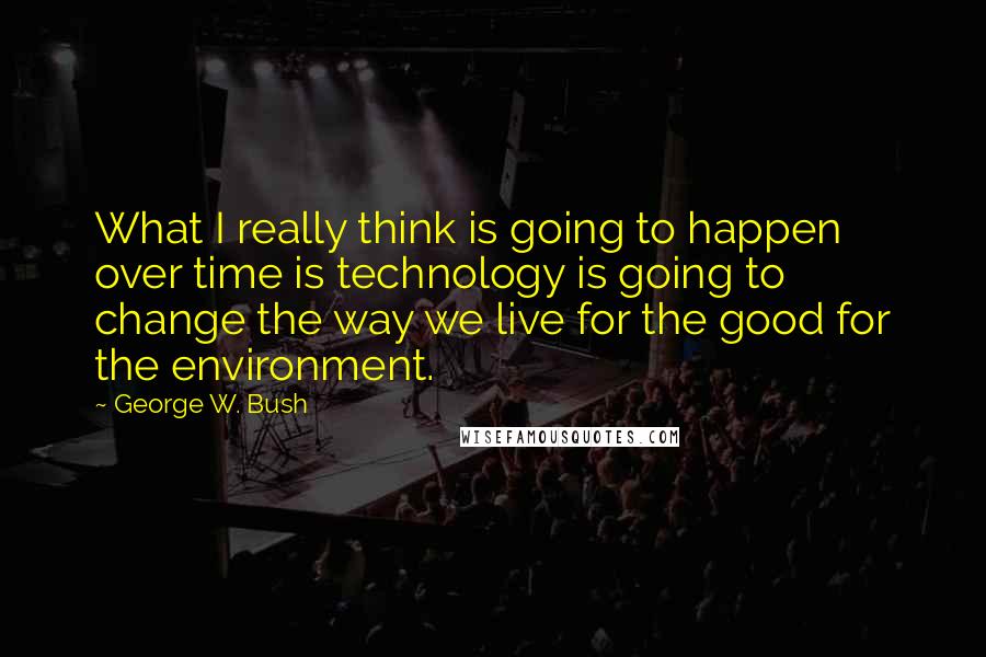 George W. Bush Quotes: What I really think is going to happen over time is technology is going to change the way we live for the good for the environment.