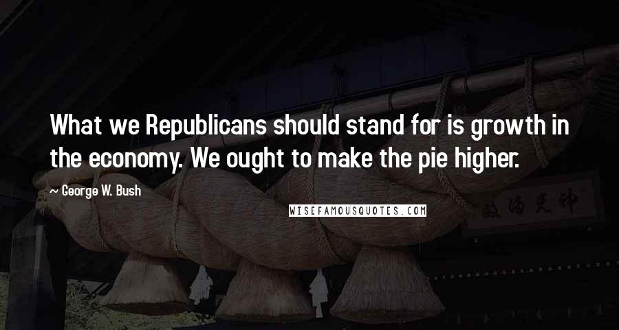 George W. Bush Quotes: What we Republicans should stand for is growth in the economy. We ought to make the pie higher.