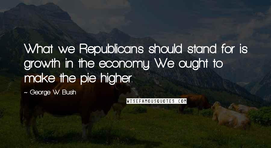 George W. Bush Quotes: What we Republicans should stand for is growth in the economy. We ought to make the pie higher.