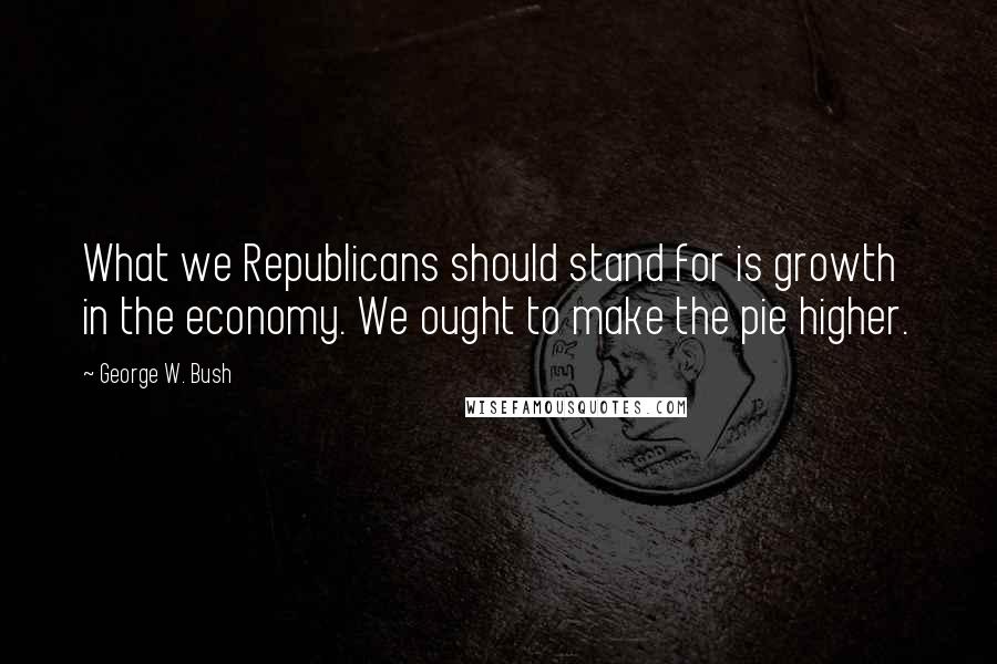 George W. Bush Quotes: What we Republicans should stand for is growth in the economy. We ought to make the pie higher.