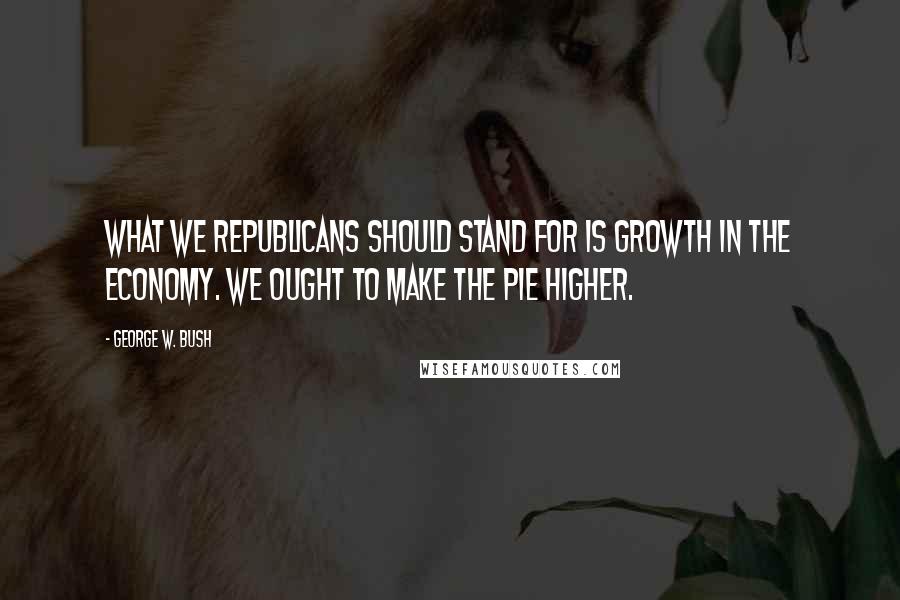 George W. Bush Quotes: What we Republicans should stand for is growth in the economy. We ought to make the pie higher.