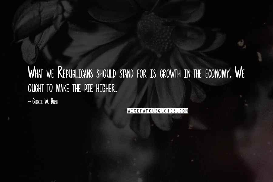 George W. Bush Quotes: What we Republicans should stand for is growth in the economy. We ought to make the pie higher.