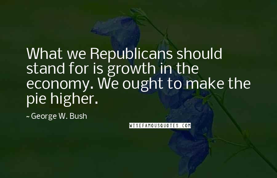 George W. Bush Quotes: What we Republicans should stand for is growth in the economy. We ought to make the pie higher.