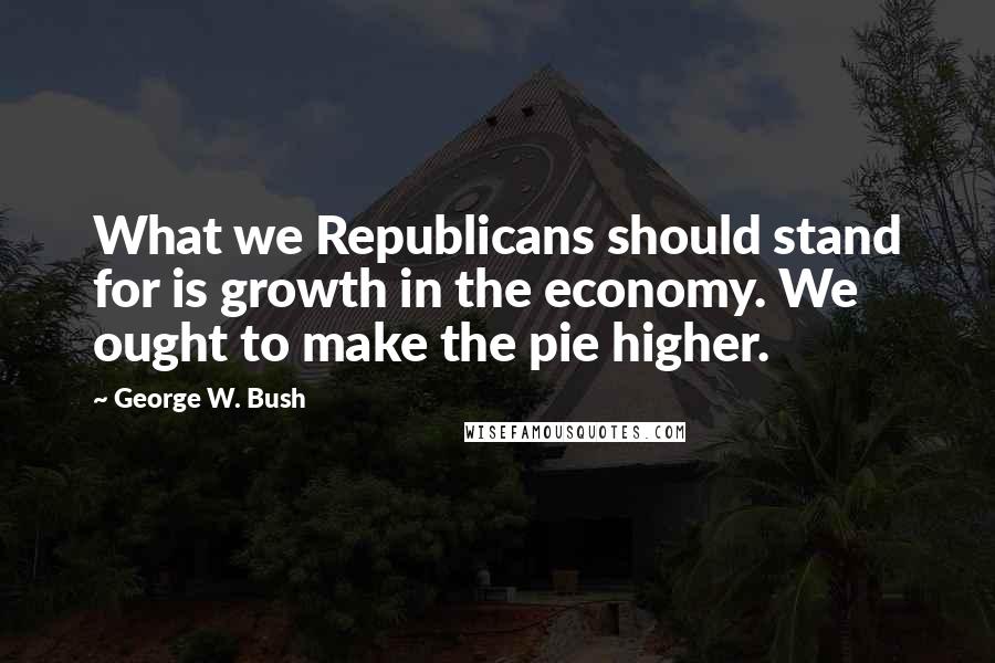 George W. Bush Quotes: What we Republicans should stand for is growth in the economy. We ought to make the pie higher.