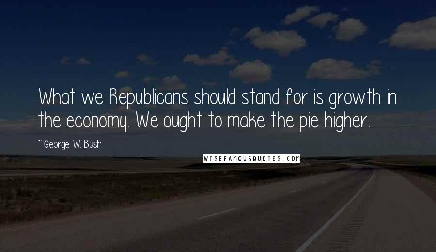 George W. Bush Quotes: What we Republicans should stand for is growth in the economy. We ought to make the pie higher.