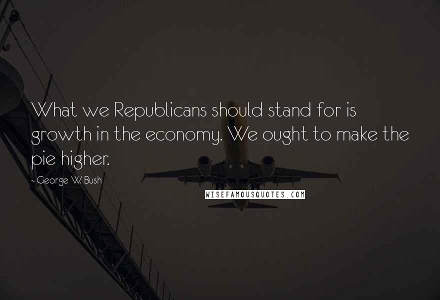 George W. Bush Quotes: What we Republicans should stand for is growth in the economy. We ought to make the pie higher.