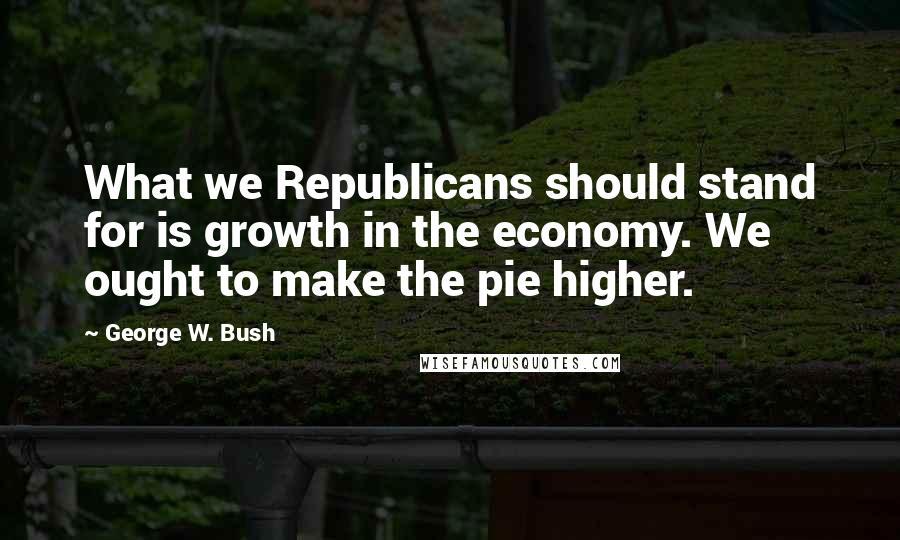 George W. Bush Quotes: What we Republicans should stand for is growth in the economy. We ought to make the pie higher.