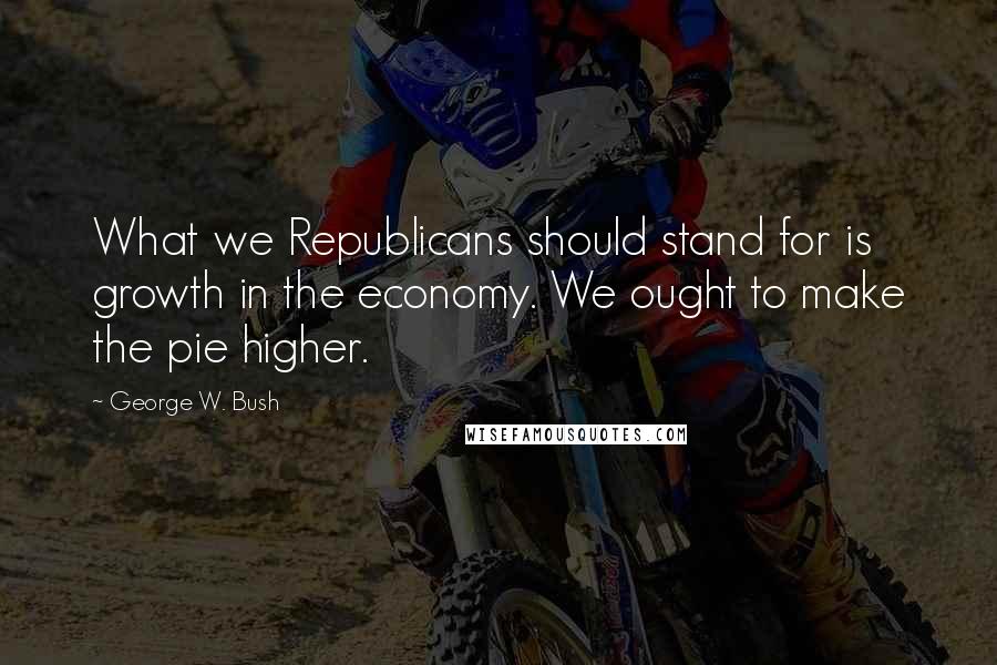 George W. Bush Quotes: What we Republicans should stand for is growth in the economy. We ought to make the pie higher.