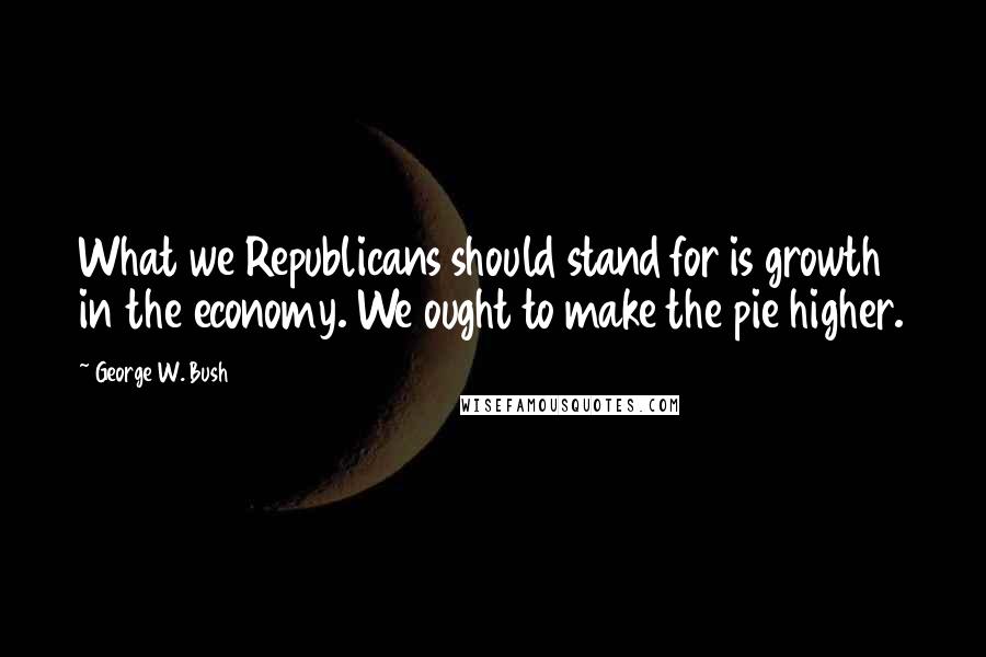 George W. Bush Quotes: What we Republicans should stand for is growth in the economy. We ought to make the pie higher.