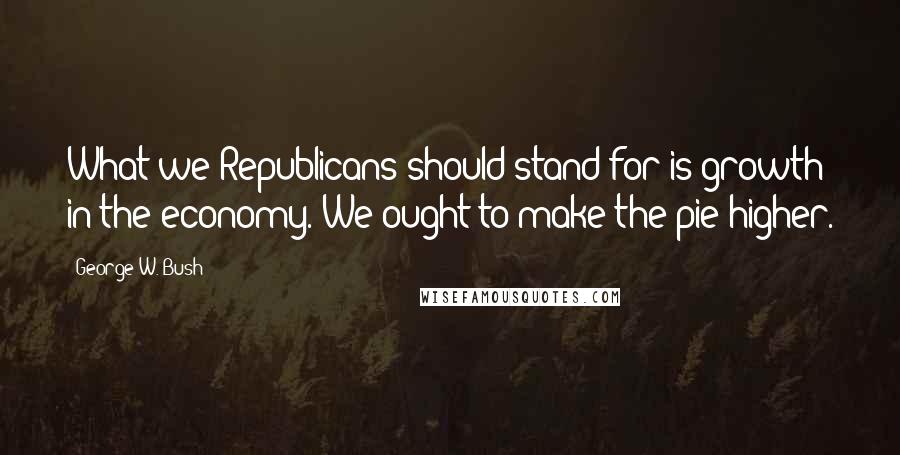 George W. Bush Quotes: What we Republicans should stand for is growth in the economy. We ought to make the pie higher.