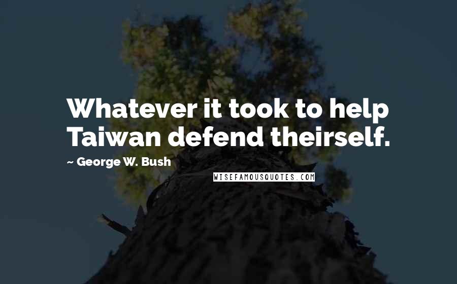 George W. Bush Quotes: Whatever it took to help Taiwan defend theirself.
