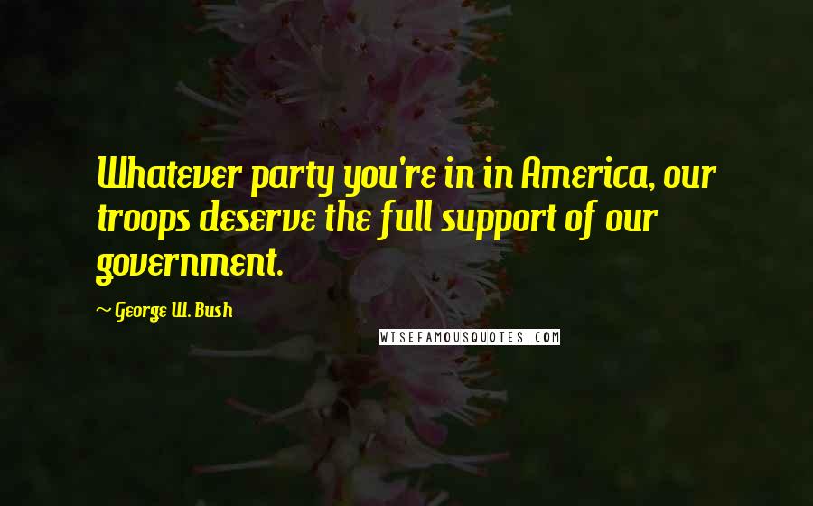 George W. Bush Quotes: Whatever party you're in in America, our troops deserve the full support of our government.