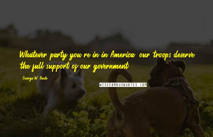 George W. Bush Quotes: Whatever party you're in in America, our troops deserve the full support of our government.